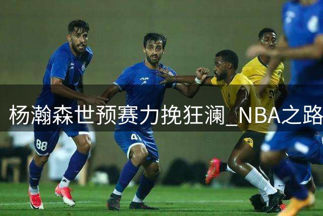 杨瀚森世预赛力挽狂澜 NBA之路能否更进一步？
