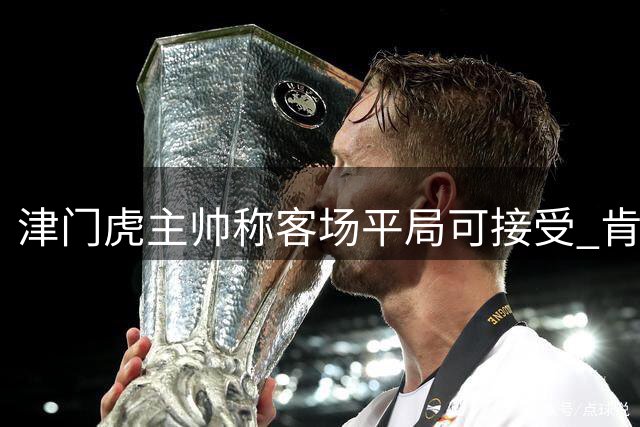 津门虎主帅称客场平局可接受 肯定球员拼搏精神